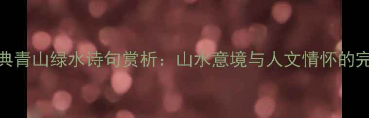 10首经典青山绿水诗句赏析山水意境与人文情怀的完美融合