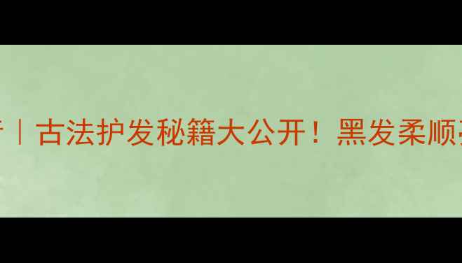 图片 一沐千髻青｜古法护发秘籍大公开！黑发柔顺亮泽全攻略