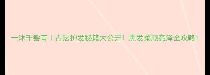图片 一沐千髻青｜古法护发秘籍大公开！黑发柔顺亮泽全攻略1