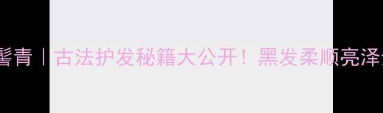 一沐千髻青古法护发秘籍大公开黑发柔顺亮泽全攻略