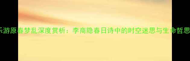图片 乐游原春梦乱深度赏析：李商隐春日诗中的时空迷思与生命哲思1