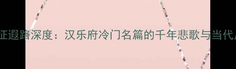 从军征遐路深度汉乐府冷门名篇的千年悲歌与当代启示