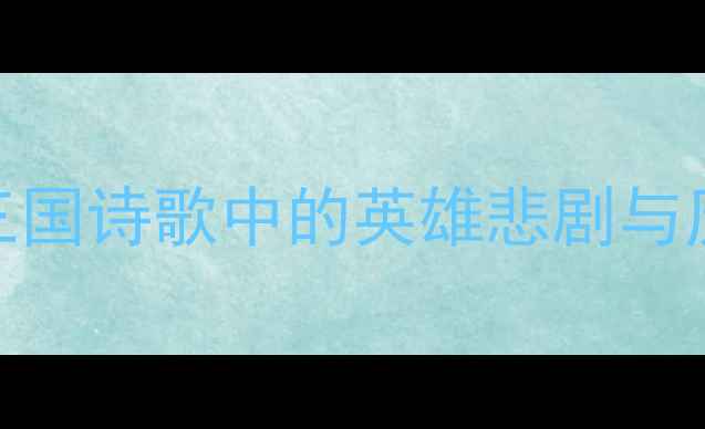 关张无命三国诗歌中的英雄悲剧与历史宿命探析