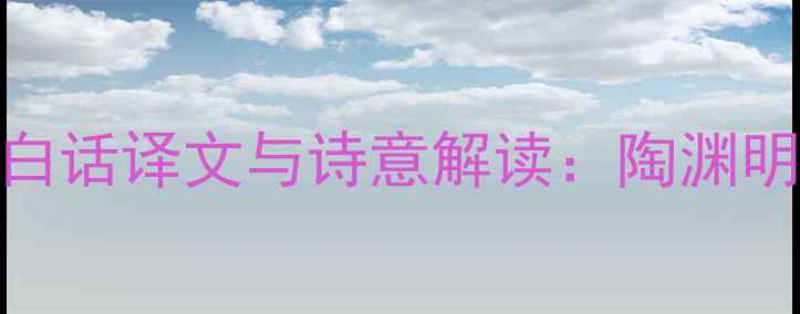 图片 归去来兮辞后四段白话译文与诗意解读：陶渊明田园诗的哲学意蕴