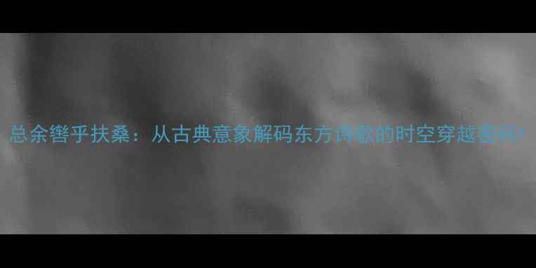 总余辔乎扶桑从古典意象解码东方诗歌的时空穿越密码