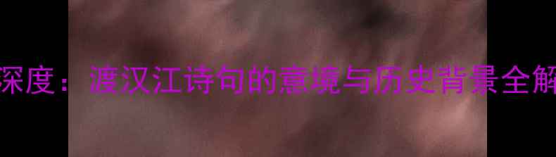 王湾次北固山下深度渡汉江诗句的意境与历史背景全解读附原文及赏析