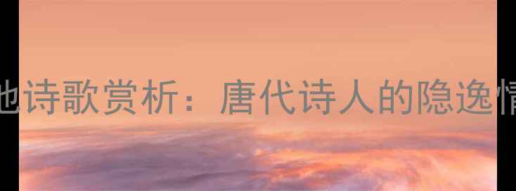 图片 留江城将还富池诗歌赏析：唐代诗人的隐逸情怀与山水意境