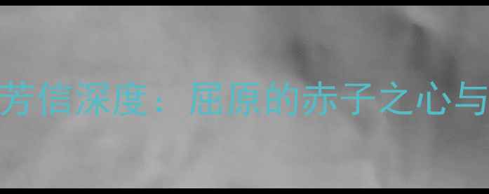 离骚名句苟余情其信芳信深度屈原的赤子之心与当代青年的精神共鸣