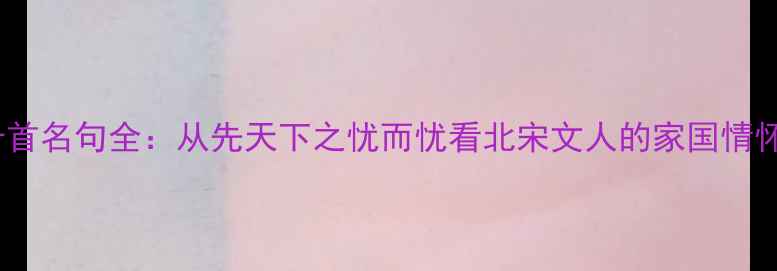 范仲淹诗词十首名句全从先天下之忧而忧看北宋文人的家国情怀与千年传承