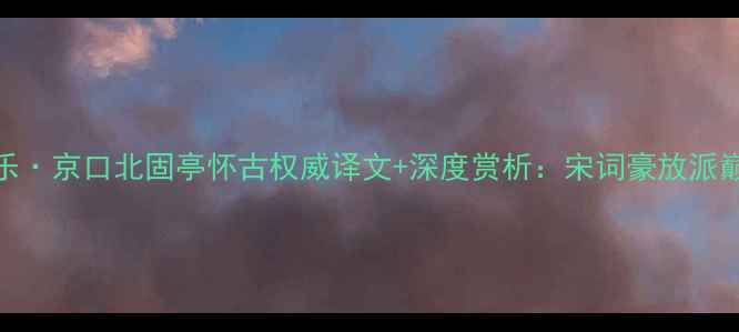辛弃疾永遇乐京口北固亭怀古权威译文深度赏析宋词豪放派巅峰之作解读