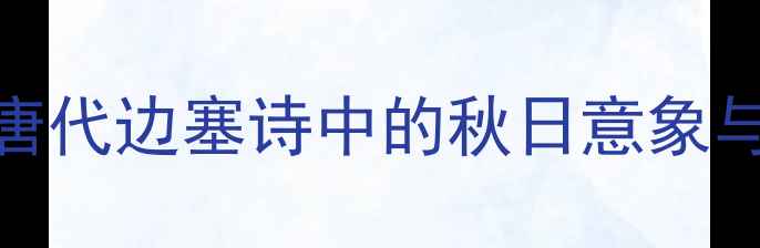 长风送秋雁唐代边塞诗中的秋日意象与家国情怀探析
