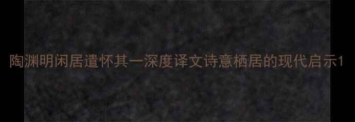 陶渊明闲居遣怀其一深度译文诗意栖居的现代启示
