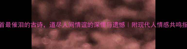 10首最催泪的古诗道尽人间情谊的深情与遗憾附现代人情感共鸣指南