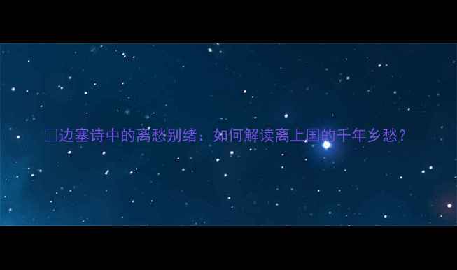 图片 🌟边塞诗中的离愁别绪：如何解读离上国的千年乡愁？